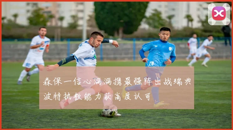 森保一信心满满携最强阵出战瑞典波特执教能力获高度认可