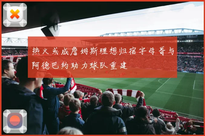 热火或成詹姆斯理想归宿字母哥与阿德巴约助力球队重建