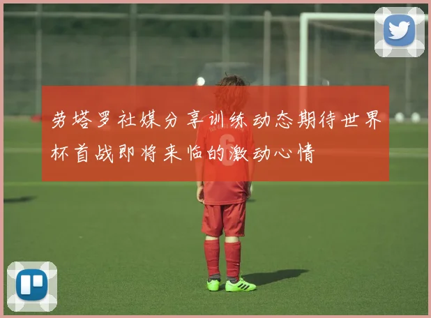 劳塔罗社媒分享训练动态期待世界杯首战即将来临的激动心情