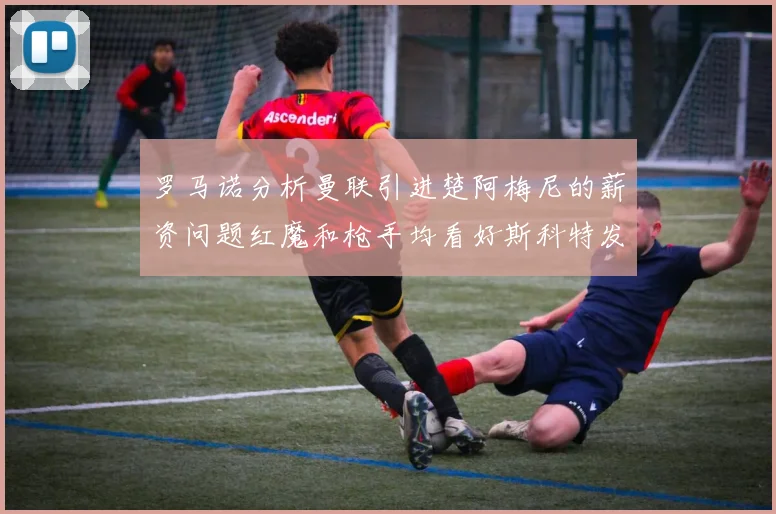 罗马诺分析曼联引进楚阿梅尼的薪资问题红魔和枪手均看好斯科特发展潜力