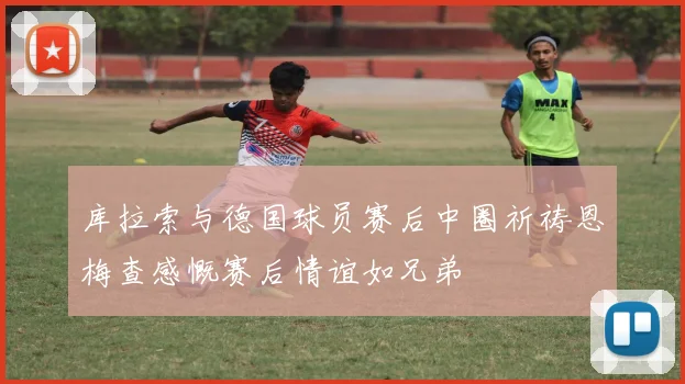 库拉索与德国球员赛后中圈祈祷恩梅查感慨赛后情谊如兄弟