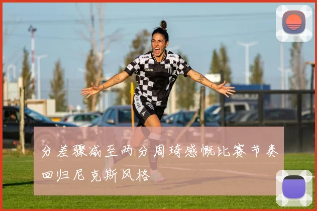 分差骤减至两分周琦感慨比赛节奏回归尼克斯风格