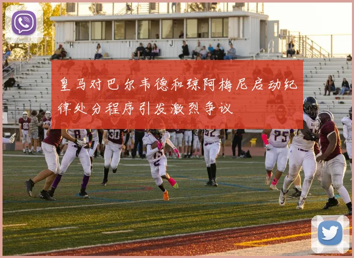 皇马对巴尔韦德和琼阿梅尼启动纪律处分程序引发激烈争议