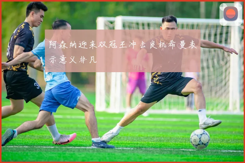 阿森纳迎来双冠王冲击良机希曼表示意义非凡