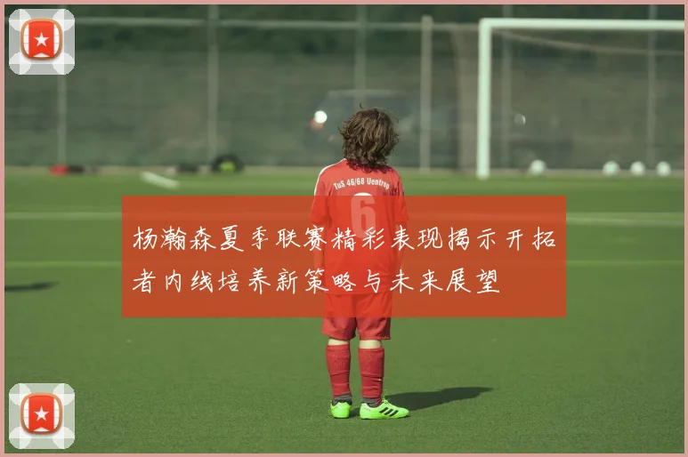 杨瀚森夏季联赛精彩表现揭示开拓者内线培养新策略与未来展望