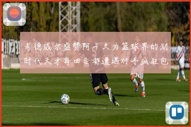 考德威尔盛赞阿卡夫为篮球界的划时代天才每回合都遭遇对手疯狂包夹挑战