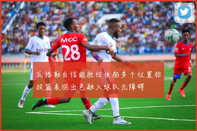 瓦格勒自信能胜任快船多个位置称投篮表现出色融入球队无障碍