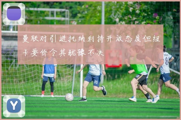 曼联对引进托纳利持开放态度但纽卡要价令其犹豫不决
