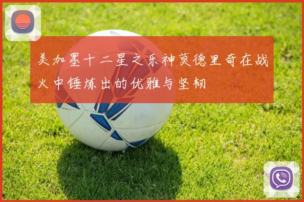 美加墨十二星之乐神莫德里奇在战火中锤炼出的优雅与坚韧
