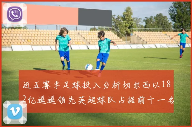 近五赛季足球投入分析切尔西以182亿遥遥领先英超球队占据前十一名