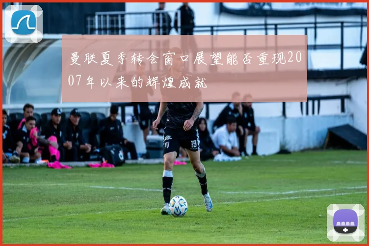 曼联夏季转会窗口展望能否重现2007年以来的辉煌成就