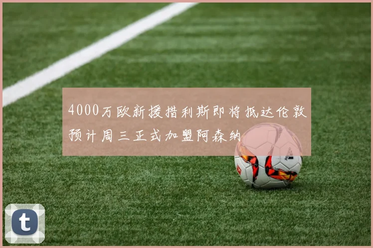 4000万欧新援措利斯即将抵达伦敦预计周三正式加盟阿森纳