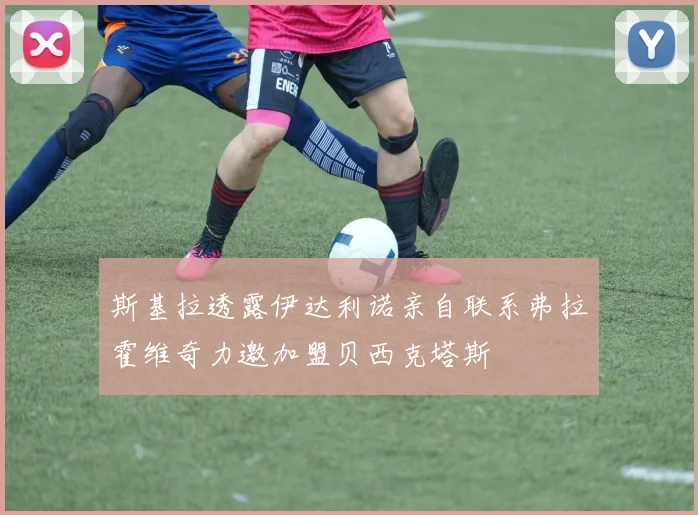 斯基拉透露伊达利诺亲自联系弗拉霍维奇力邀加盟贝西克塔斯