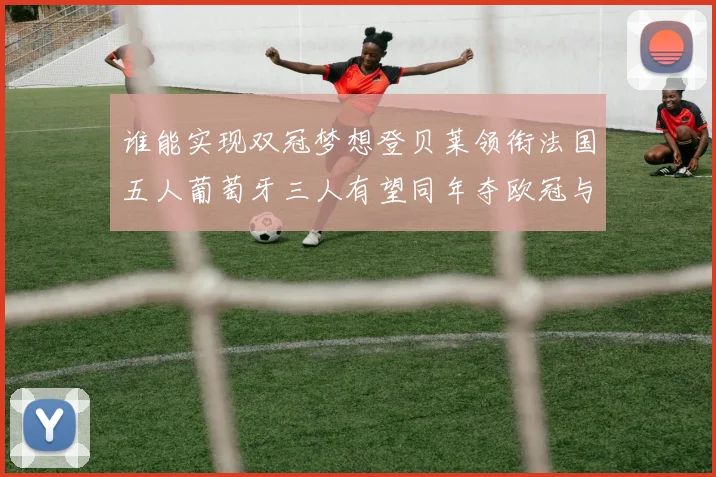谁能实现双冠梦想登贝莱领衔法国五人葡萄牙三人有望同年夺欧冠与世界杯