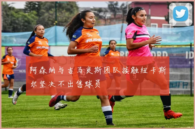 阿森纳与吉马良斯团队接触纽卡斯尔坚决不出售球员