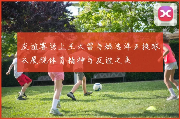 友谊赛场上王大雷与姚浩洋互换球衣展现体育精神与友谊之美