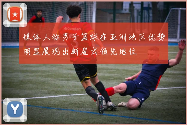 媒体人称男子篮球在亚洲地区优势明显展现出断崖式领先地位