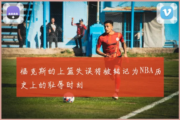 福克斯的上篮失误将被铭记为NBA历史上的耻辱时刻