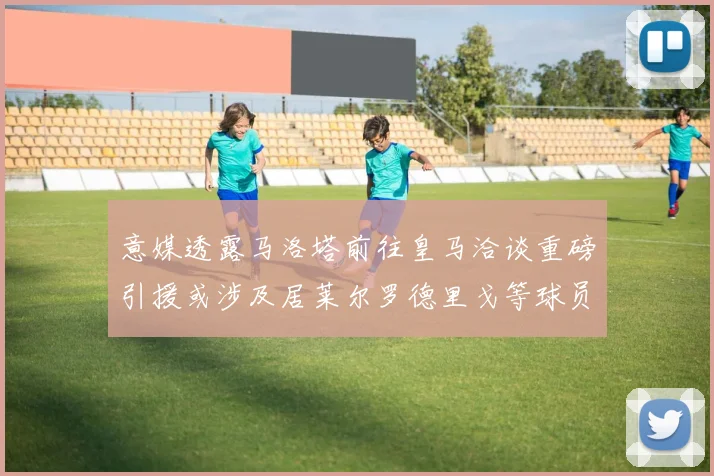 意媒透露马洛塔前往皇马洽谈重磅引援或涉及居莱尔罗德里戈等球员