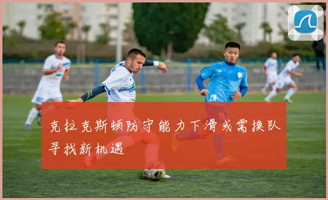 克拉克斯顿防守能力下滑或需换队寻找新机遇