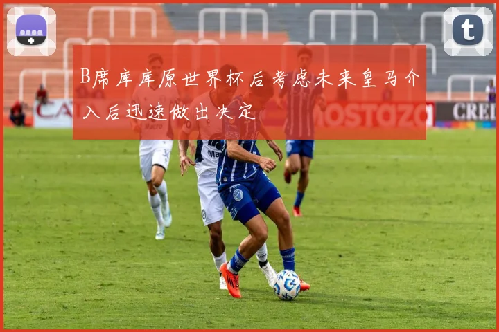 B席库库原世界杯后考虑未来皇马介入后迅速做出决定