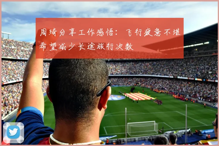 周琦分享工作感悟：飞行疲惫不堪希望减少长途旅行次数