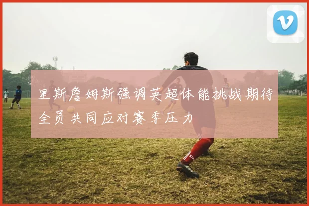 里斯詹姆斯强调英超体能挑战期待全员共同应对赛季压力