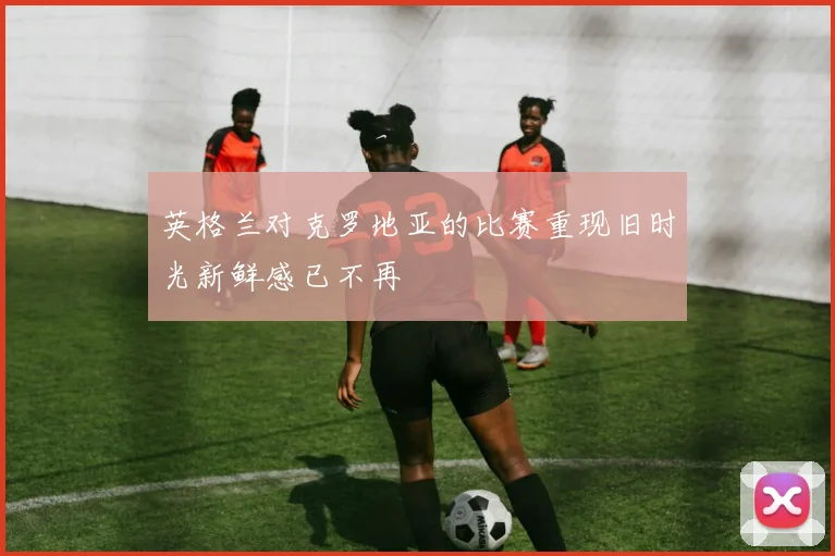 英格兰对克罗地亚的比赛重现旧时光新鲜感已不再