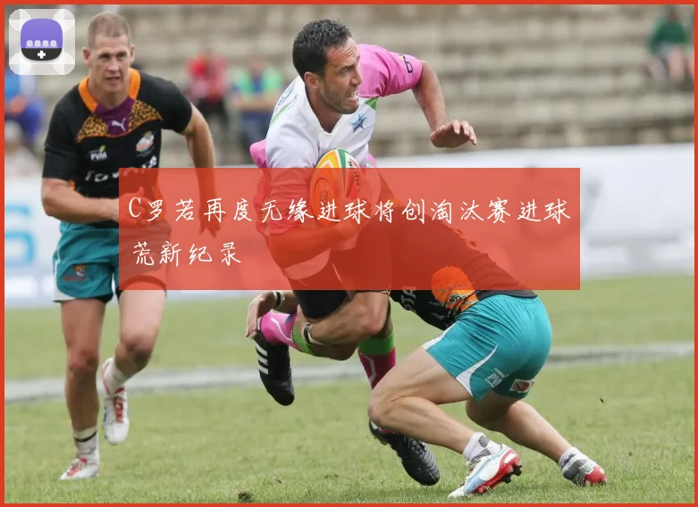C罗若再度无缘进球将创淘汰赛进球荒新纪录