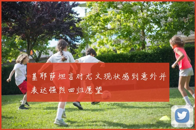 基耶萨坦言对尤文现状感到意外并表达强烈回归愿望