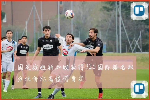国足战胜新加坡获得325国际排名积分性价比高值得肯定