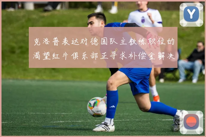 克洛普表达对德国队主教练职位的渴望红牛俱乐部正寻求补偿金解决方案